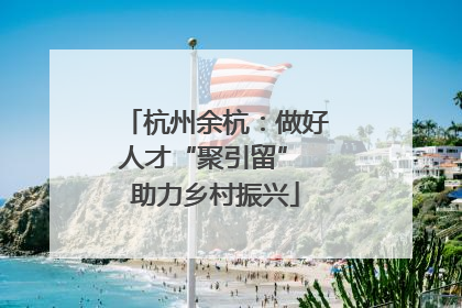 杭州余杭：做好人才“聚引留” 助力乡村振兴