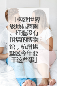 构建世界级地标商圈、打造没有围墙的博物馆，杭州拱墅区今年要干这些事