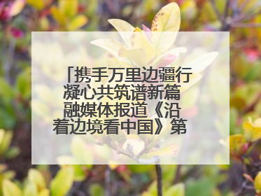 携手万里边疆行 凝心共筑谱新篇 融媒体报道《沿着边境看中国》第二季 在广西东兴正式启动