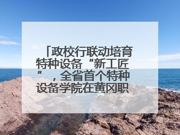 政校行联动培育特种设备“新工匠”，全省首个特种设备学院在黄冈职业技术学院成立
