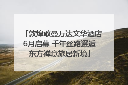 敦煌敢曼万达文华酒店6月启幕 千年丝路邂逅东方禅意旅居新境
