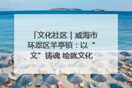 文化社区｜威海市环翠区羊亭镇：以“文”铸魂 绘就文化社区新画卷