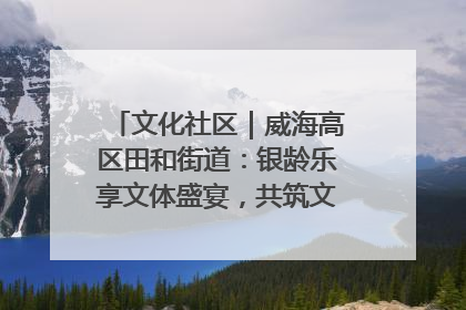 文化社区｜威海高区田和街道：银龄乐享文体盛宴，共筑文化社区幸福共同体