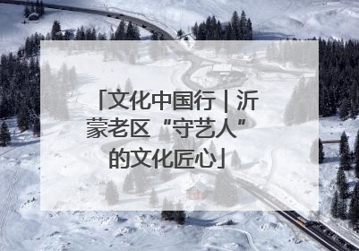 文化中国行｜沂蒙老区“守艺人”的文化匠心