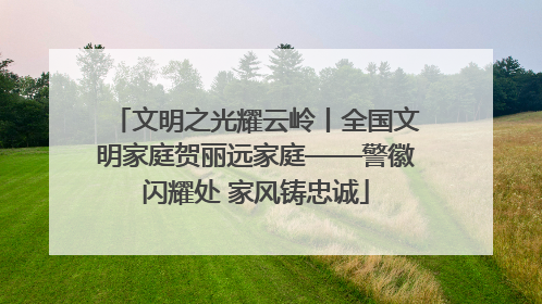 文明之光耀云岭丨全国文明家庭贺丽远家庭——警徽闪耀处 家风铸忠诚