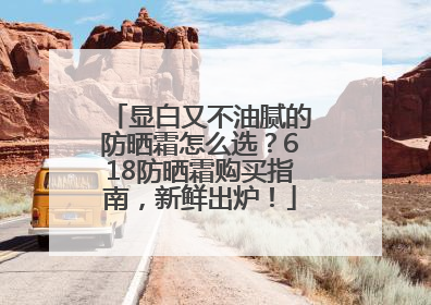 显白又不油腻的防晒霜怎么选？618防晒霜购买指南，新鲜出炉！