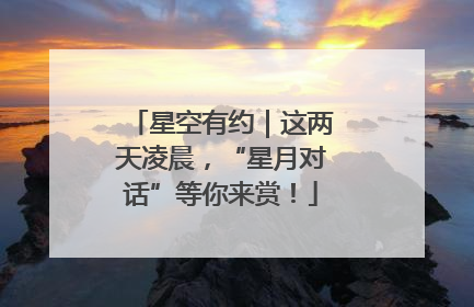 星空有约｜这两天凌晨，“星月对话”等你来赏！