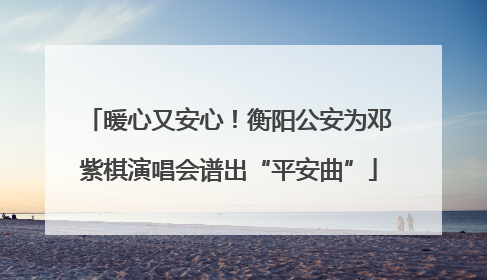 暖心又安心！衡阳公安为邓紫棋演唱会谱出“平安曲”