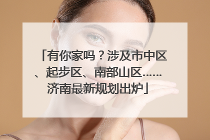 有你家吗？涉及市中区、起步区、南部山区……济南最新规划出炉