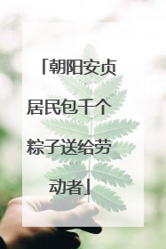 朝阳安贞居民包千个粽子送给劳动者