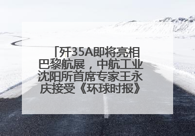 歼35A即将亮相巴黎航展，中航工业沈阳所首席专家王永庆接受《环球时报》专访：未来数量可以有很多