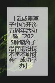 武威重离子中心开诊五周年活动暨“2025肿瘤离子治疗前沿技术学术研讨会”成功举办
