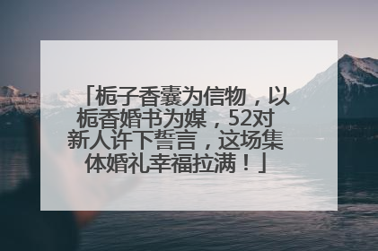 栀子香囊为信物，以栀香婚书为媒，52对新人许下誓言，这场集体婚礼幸福拉满！