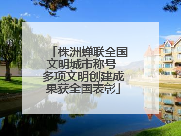 株洲蝉联全国文明城市称号 多项文明创建成果获全国表彰