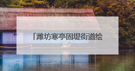 潍坊寒亭固堤街道绘就美丽乡村新画卷