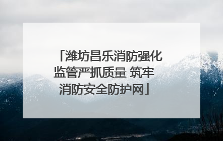 潍坊昌乐消防强化监管严抓质量 筑牢消防安全防护网