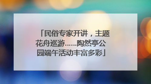 民俗专家开讲，主题花舟巡游……陶然亭公园端午活动丰富多彩