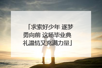 求索好少年 逐梦勇向前 这场毕业典礼温情又充满力量