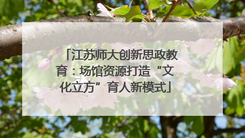江苏师大创新思政教育：场馆资源打造“文化立方”育人新模式