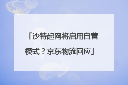 沙特起网将启用自营模式？京东物流回应