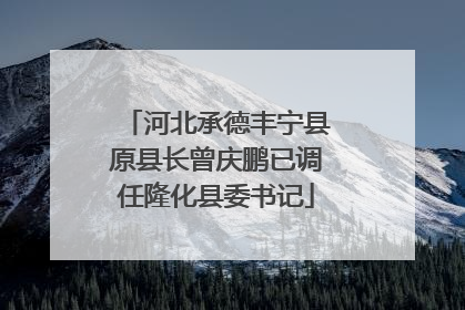 河北承德丰宁县原县长曾庆鹏已调任隆化县委书记