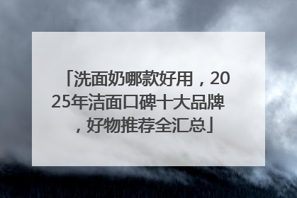 洗面奶哪款好用，2025年洁面口碑十大品牌，好物推荐全汇总
