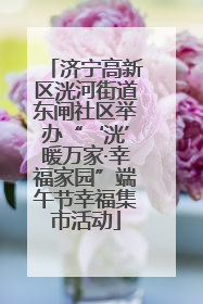 济宁高新区洸河街道东闸社区举办“‘洸’暖万家·幸福家园”端午节幸福集市活动