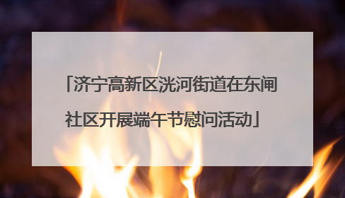 济宁高新区洸河街道在东闸社区开展端午节慰问活动