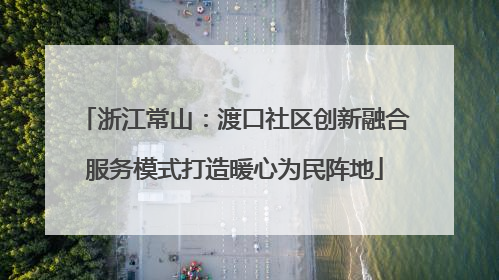 浙江常山：渡口社区创新融合服务模式打造暖心为民阵地