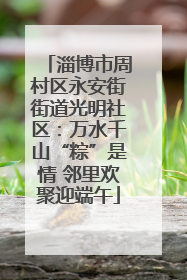 淄博市周村区永安街街道光明社区：万水千山“粽”是情 邻里欢聚迎端午