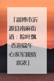 淄博市沂源县南麻街道：粽叶飘香迎端午 心系军属情意浓