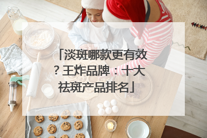 淡斑哪款更有效？王炸品牌：十大祛斑产品排名