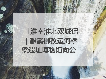 淮南淮北双城记｜濉溪柳孜运河桥梁遗址博物馆向公众开放 可沉浸式触摸历史