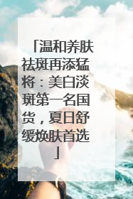 温和养肤祛斑再添猛将：美白淡斑第一名国货，夏日舒缓焕肤首选