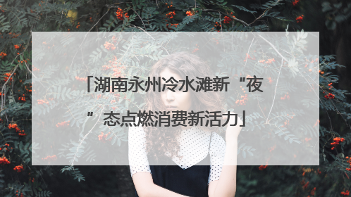湖南永州冷水滩新“夜”态点燃消费新活力