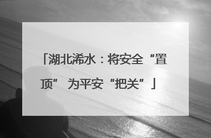 湖北浠水：将安全“置顶” 为平安“把关”