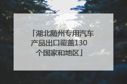 湖北随州专用汽车产品出口覆盖130个国家和地区