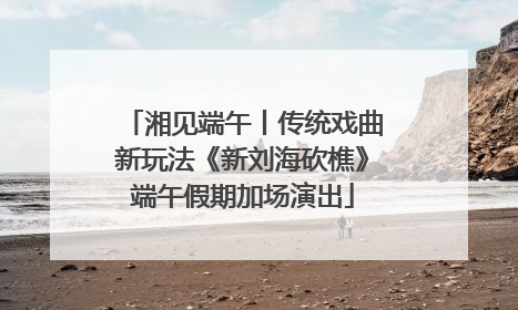湘见端午丨传统戏曲新玩法《新刘海砍樵》端午假期加场演出