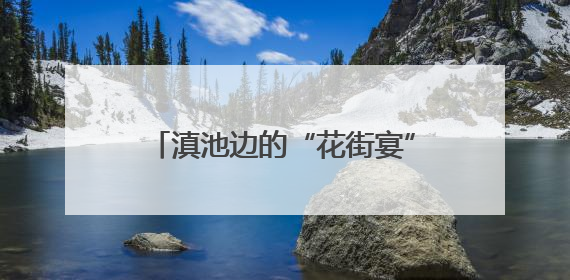 滇池边的“花街宴”火热开席 昆明夏天最潮的打开方式来了