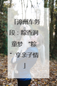 漳州车务段：粽香润童梦 “粽”享亲子情