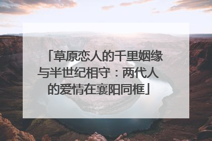 草原恋人的千里姻缘与半世纪相守：两代人的爱情在襄阳同框