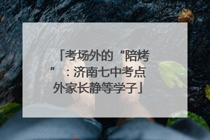 考场外的“陪烤”：济南七中考点外家长静等学子