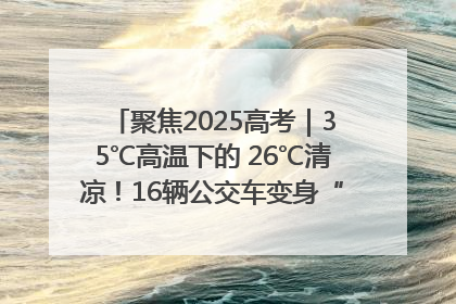 聚焦2025高考｜35℃高温下的 26℃清凉！16辆公交车变身“助考驿站”为高考护航