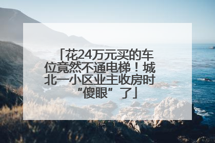 花24万元买的车位竟然不通电梯！城北一小区业主收房时“傻眼”了