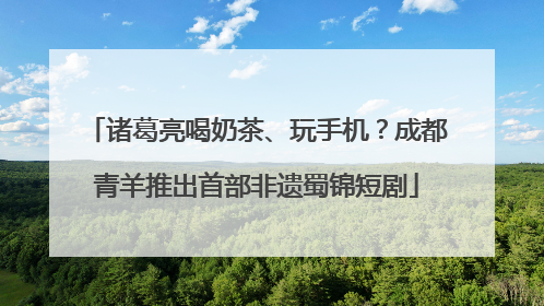 诸葛亮喝奶茶、玩手机？成都青羊推出首部非遗蜀锦短剧