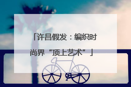 许昌假发：编织时尚界“顶上艺术”