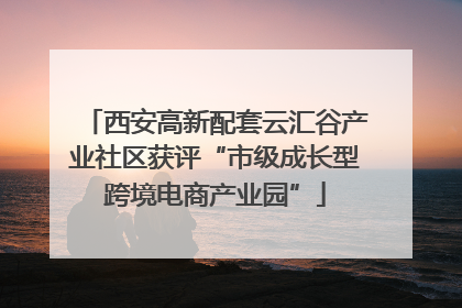 西安高新配套云汇谷产业社区获评“市级成长型跨境电商产业园”