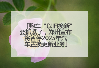 购车“以旧换新”要抓紧了，郑州宣布将暂停2025年汽车置换更新业务