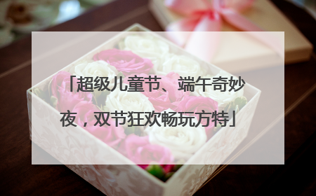 超级儿童节、端午奇妙夜，双节狂欢畅玩方特