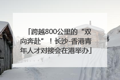 跨越800公里的“双向奔赴”！长沙-香港青年人才对接会在港举办